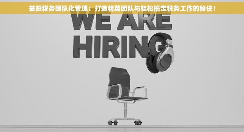 益阳税务团队化管理：打造精英团队与轻松搞定税务工作的秘诀！