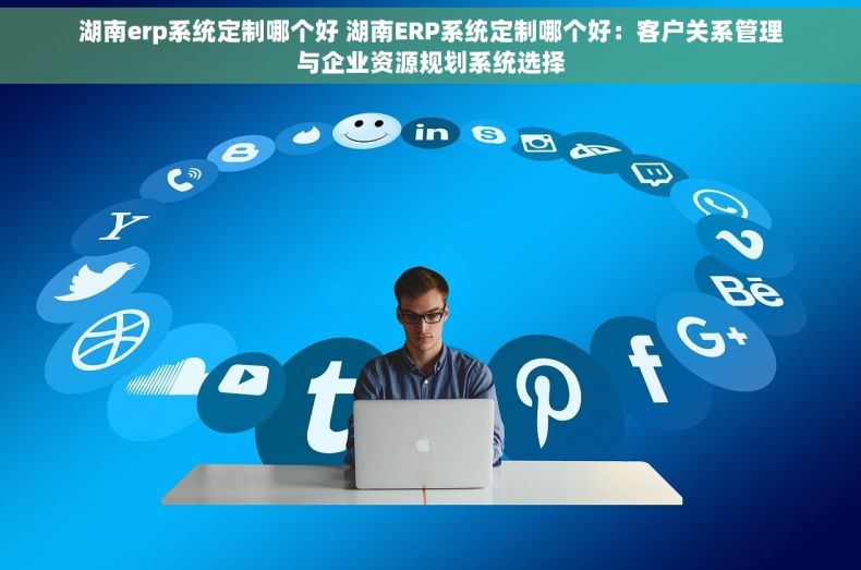 湖南erp系统定制哪个好 湖南ERP系统定制哪个好：客户关系管理与企业资源规划系统选择