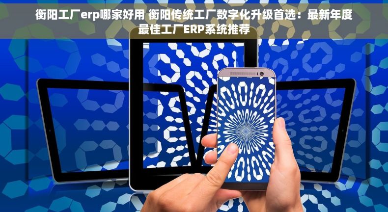 衡阳工厂erp哪家好用 衡阳传统工厂数字化升级首选：最新年度最佳工厂ERP系统推荐