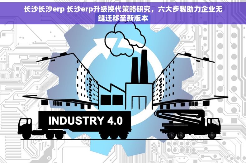 长沙长沙erp 长沙erp升级换代策略研究，六大步骤助力企业无缝迁移至新版本