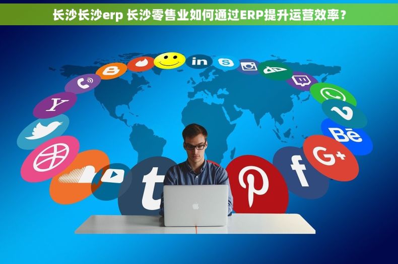 长沙长沙erp 长沙零售业如何通过ERP提升运营效率？