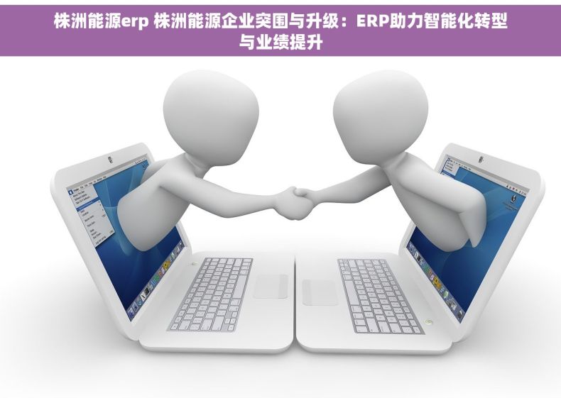 株洲能源erp 株洲能源企业突围与升级：ERP助力智能化转型与业绩提升
