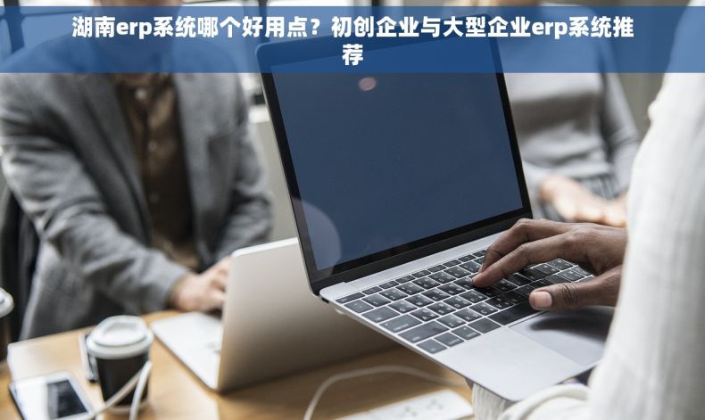 湖南erp系统哪个好用点？初创企业与大型企业erp系统推荐