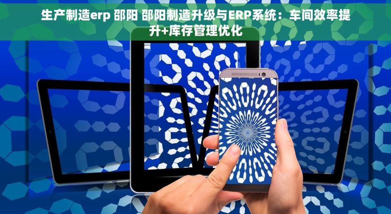 生产制造erp 邵阳 邵阳制造升级与ERP系统：车间效率提升+库存管理优化