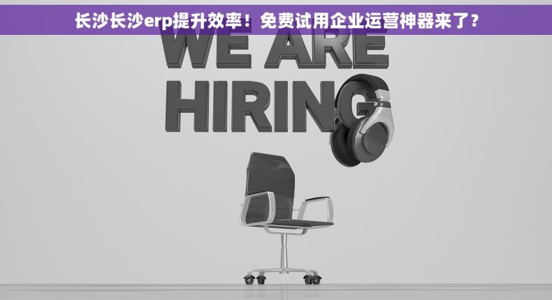 长沙长沙erp提升效率！免费试用企业运营神器来了？