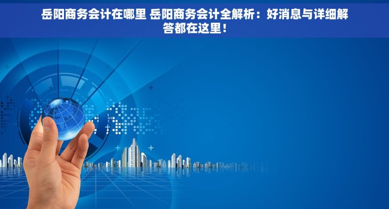 岳阳商务会计在哪里 岳阳商务会计全解析：好消息与详细解答都在这里！
