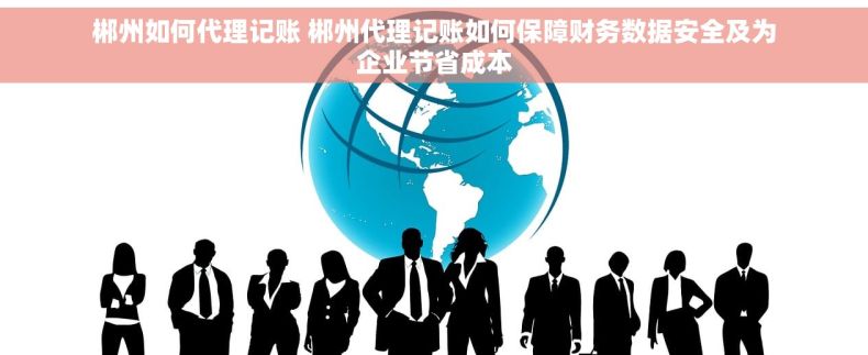 郴州如何代理记账 郴州代理记账如何保障财务数据安全及为企业节省成本
