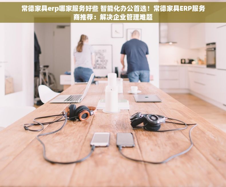 常德家具erp哪家服务好些 智能化办公首选！常德家具ERP服务商推荐：解决企业管理难题