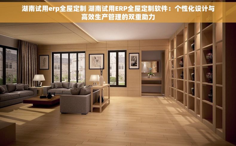 湖南试用erp全屋定制 湖南试用ERP全屋定制软件：个性化设计与高效生产管理的双重助力