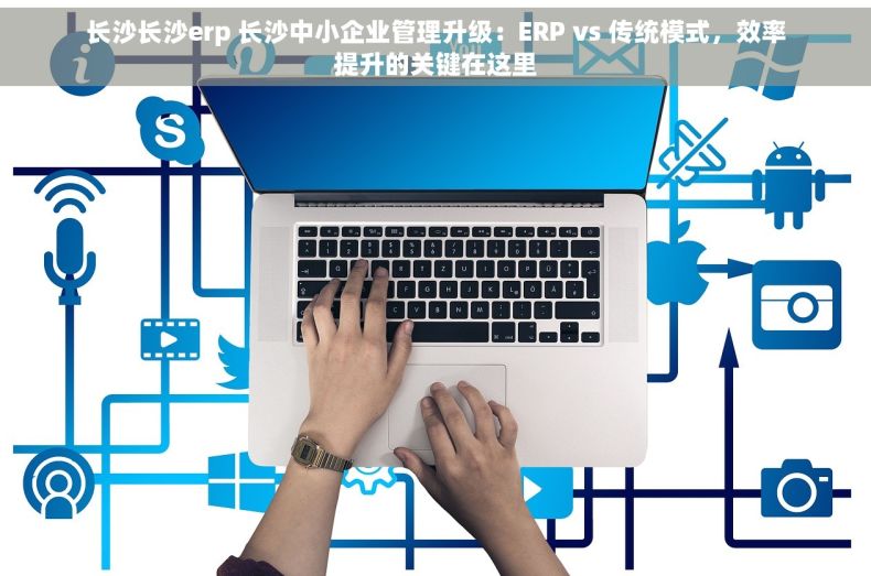 长沙长沙erp 长沙中小企业管理升级：ERP vs 传统模式，效率提升的关键在这里