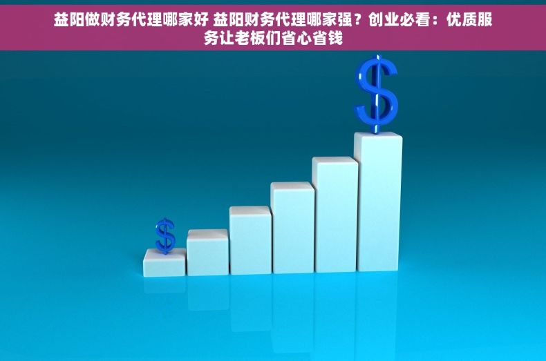 益阳做财务代理哪家好 益阳财务代理哪家强？创业必看：优质服务让老板们省心省钱