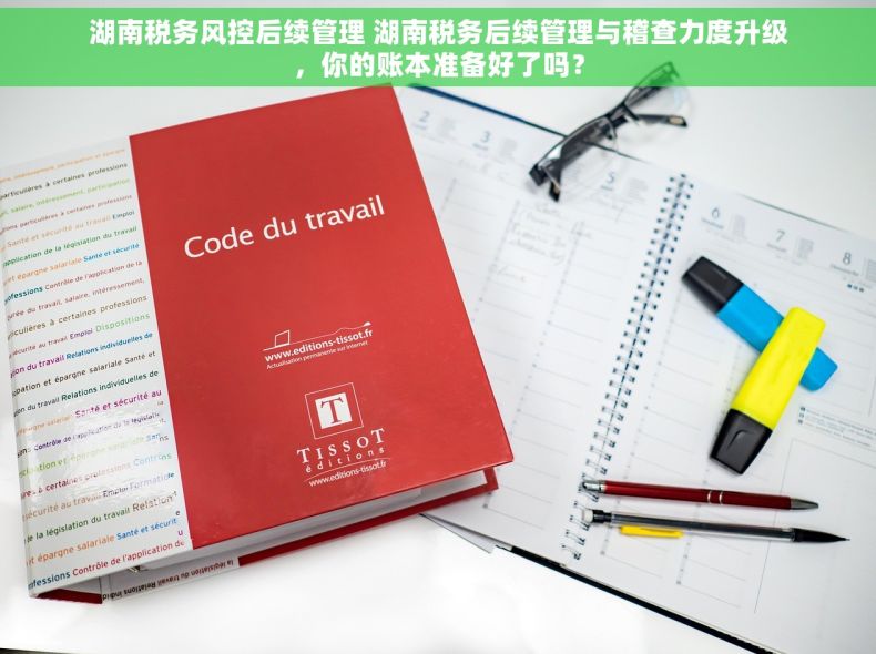 湖南税务风控后续管理 湖南税务后续管理与稽查力度升级，你的账本准备好了吗？