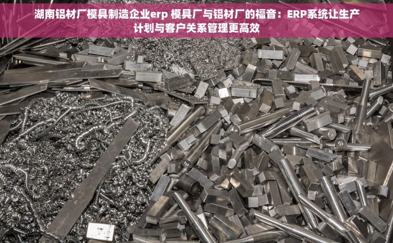 湖南铝材厂模具制造企业erp 模具厂与铝材厂的福音：ERP系统让生产计划与客户关系管理更高效