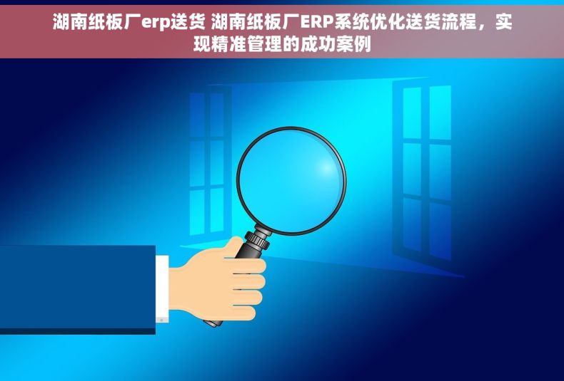 湖南纸板厂erp送货 湖南纸板厂ERP系统优化送货流程，实现精准管理的成功案例