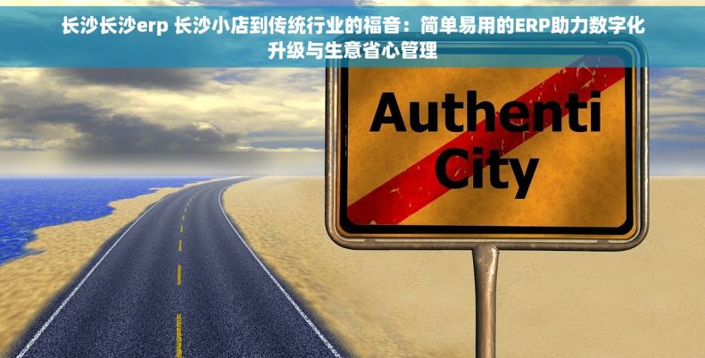 长沙长沙erp 长沙小店到传统行业的福音：简单易用的ERP助力数字化升级与生意省心管理