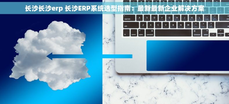 长沙长沙erp 长沙ERP系统选型指南：最新最新企业解决方案