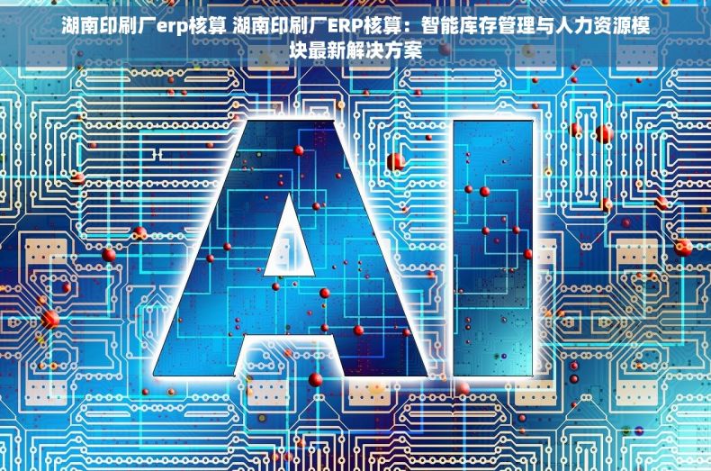 湖南印刷厂erp核算 湖南印刷厂ERP核算：智能库存管理与人力资源模块最新解决方案