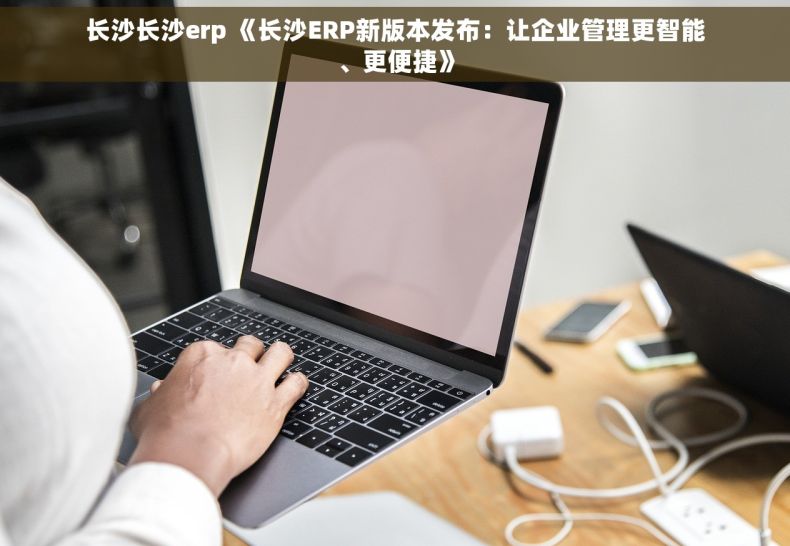 长沙长沙erp 《长沙ERP新版本发布：让企业管理更智能、更便捷》