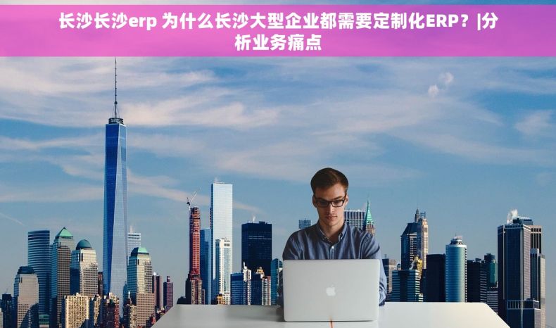 长沙长沙erp 为什么长沙大型企业都需要定制化ERP？|分析业务痛点