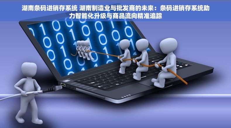 湖南条码进销存系统 湖南制造业与批发商的未来：条码进销存系统助力智能化升级与商品流向精准追踪
