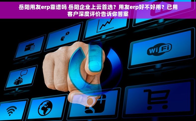 岳阳用友erp靠谱吗 岳阳企业上云首选？用友erp好不好用？已用客户深度评价告诉你答案