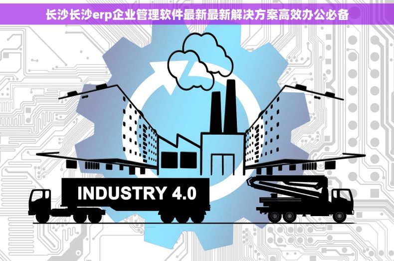 长沙长沙erp企业管理软件最新最新解决方案高效办公必备