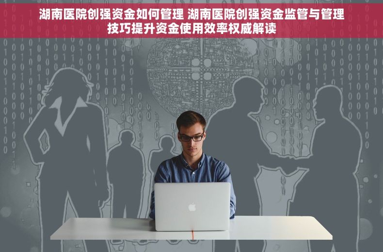 湖南医院创强资金如何管理 湖南医院创强资金监管与管理技巧提升资金使用效率权威解读