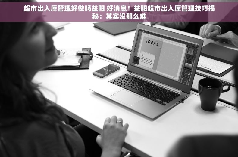 超市出入库管理好做吗益阳 好消息！益阳超市出入库管理技巧揭秘：其实没那么难