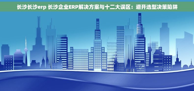 长沙长沙erp 长沙企业ERP解决方案与十二大误区：避开选型决策陷阱