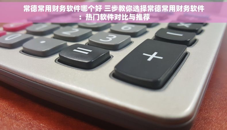 常德常用财务软件哪个好 三步教你选择常德常用财务软件：热门软件对比与推荐