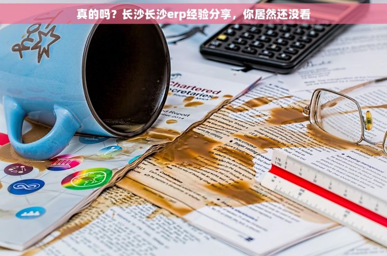 真的吗？长沙长沙erp经验分享，你居然还没看