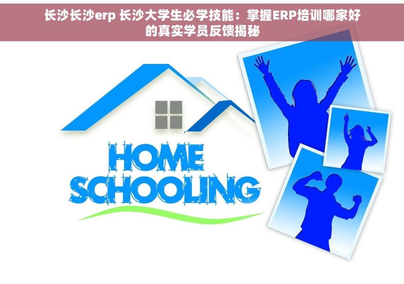 长沙长沙erp 长沙大学生必学技能：掌握ERP培训哪家好的真实学员反馈揭秘