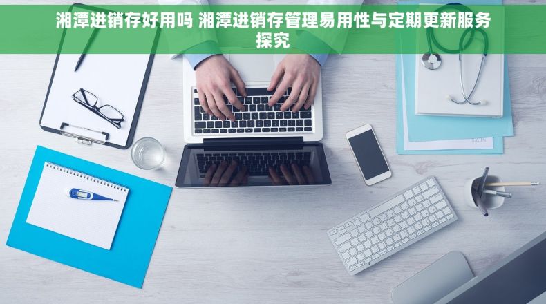 湘潭进销存好用吗 湘潭进销存管理易用性与定期更新服务探究