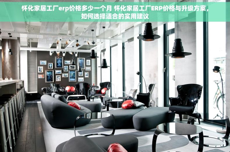 怀化家居工厂erp价格多少一个月 怀化家居工厂ERP价格与升级方案，如何选择适合的实用建议