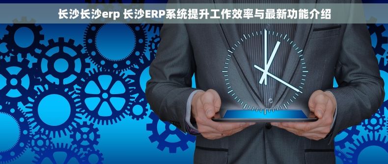 长沙长沙erp 长沙ERP系统提升工作效率与最新功能介绍