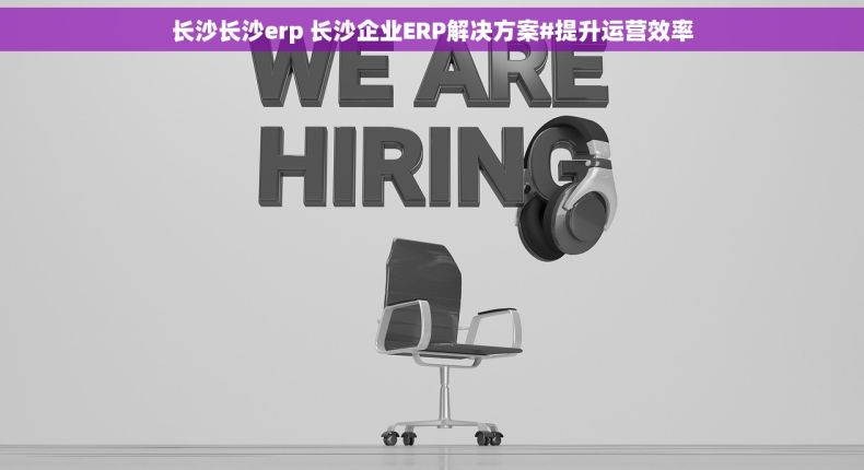 长沙长沙erp 长沙企业ERP解决方案#提升运营效率