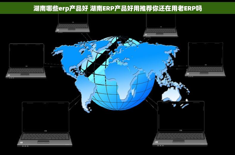 湖南哪些erp产品好 湖南ERP产品好用推荐你还在用老ERP吗