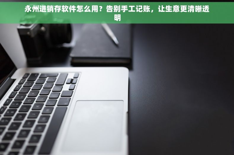 永州进销存软件怎么用？告别手工记账，让生意更清晰透明
