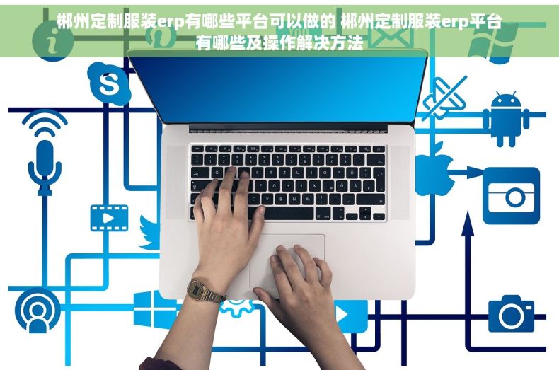 郴州定制服装erp有哪些平台可以做的 郴州定制服装erp平台有哪些及操作解决方法