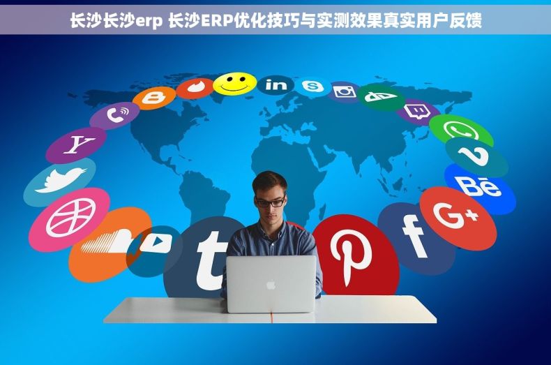 长沙长沙erp 长沙ERP优化技巧与实测效果真实用户反馈