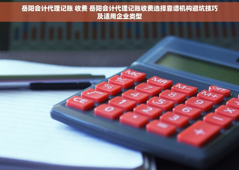 岳阳会计代理记账 收费 岳阳会计代理记账收费选择靠谱机构避坑技巧及适用企业类型