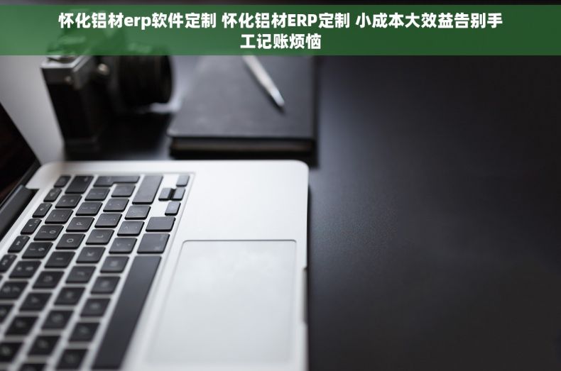 怀化铝材erp软件定制 怀化铝材ERP定制 小成本大效益告别手工记账烦恼
