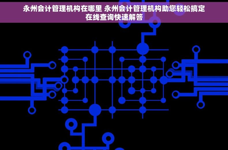 永州会计管理机构在哪里 永州会计管理机构助您轻松搞定在线查询快速解答