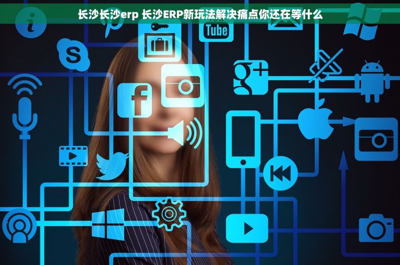 长沙长沙erp 长沙ERP新玩法解决痛点你还在等什么