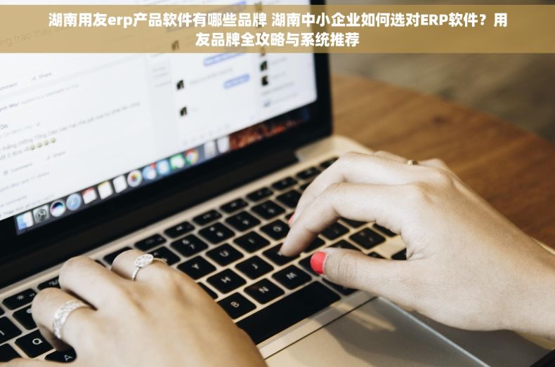 湖南用友erp产品软件有哪些品牌 湖南中小企业如何选对ERP软件？用友品牌全攻略与系统推荐