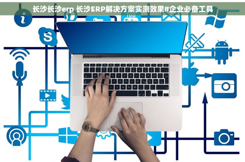 长沙长沙erp 长沙ERP解决方案实测效果#企业必备工具