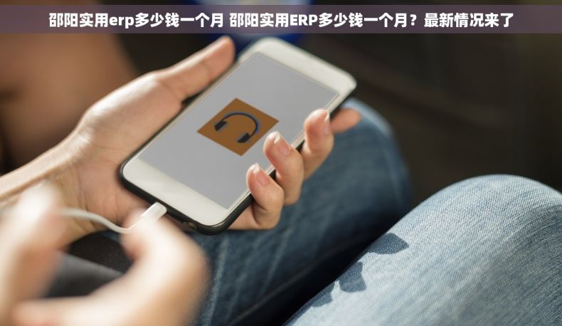 邵阳实用erp多少钱一个月 邵阳实用ERP多少钱一个月？最新情况来了