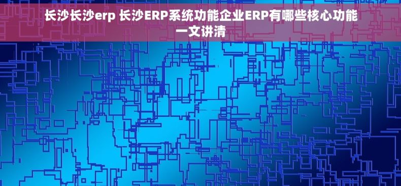 长沙长沙erp 长沙ERP系统功能企业ERP有哪些核心功能一文讲清