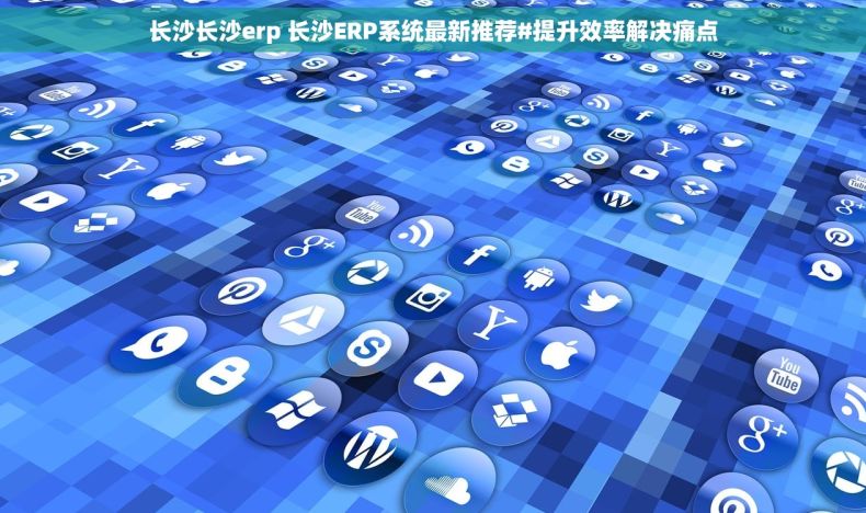 长沙长沙erp 长沙ERP系统最新推荐#提升效率解决痛点