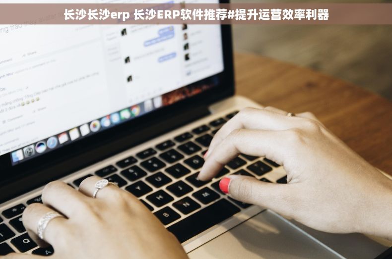长沙长沙erp 长沙ERP软件推荐#提升运营效率利器